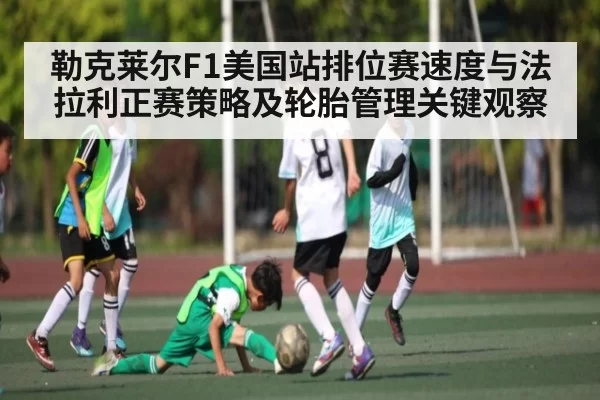 勒克莱尔F1美国站排位赛速度与法拉利正赛策略及轮胎管理关键观察